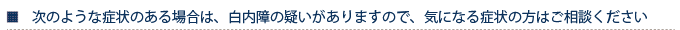 次のような症状のある場合は、白内障の疑いがありますので、気になる症状の方はご相談ください